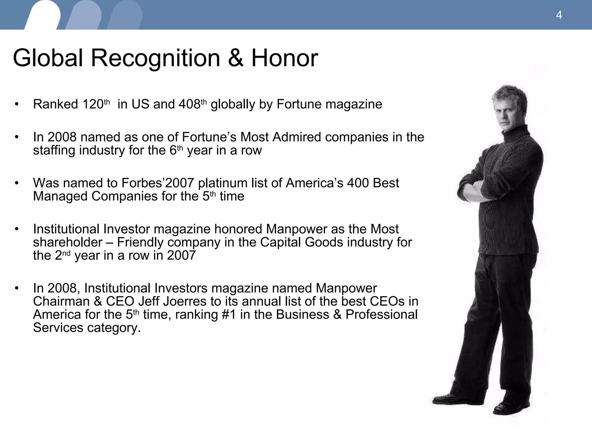 Global Recognition & Honor  Ranked 120 th   in US and 408 th  globally by Fortune magazine In 2008 named as one of Fortune’s Most Admired companies in the staffing industry for the 6 th  year in a row Was named to Forbes’2007 platinum list of America’s 400 Best Managed Companies for the 5 th  time Institutional Investor magazine honored Manpower as the Most shareholder – Friendly company in the Capital Goods industry for the 2 nd  year in a row in 2007  In 2008, Institutional Investors magazine named Manpower Chairman & CEO Jeff Joerres to its annual list of the best CEOs in America for the 5 th  time, ranking #1 in the Business & Professional Services category.  
