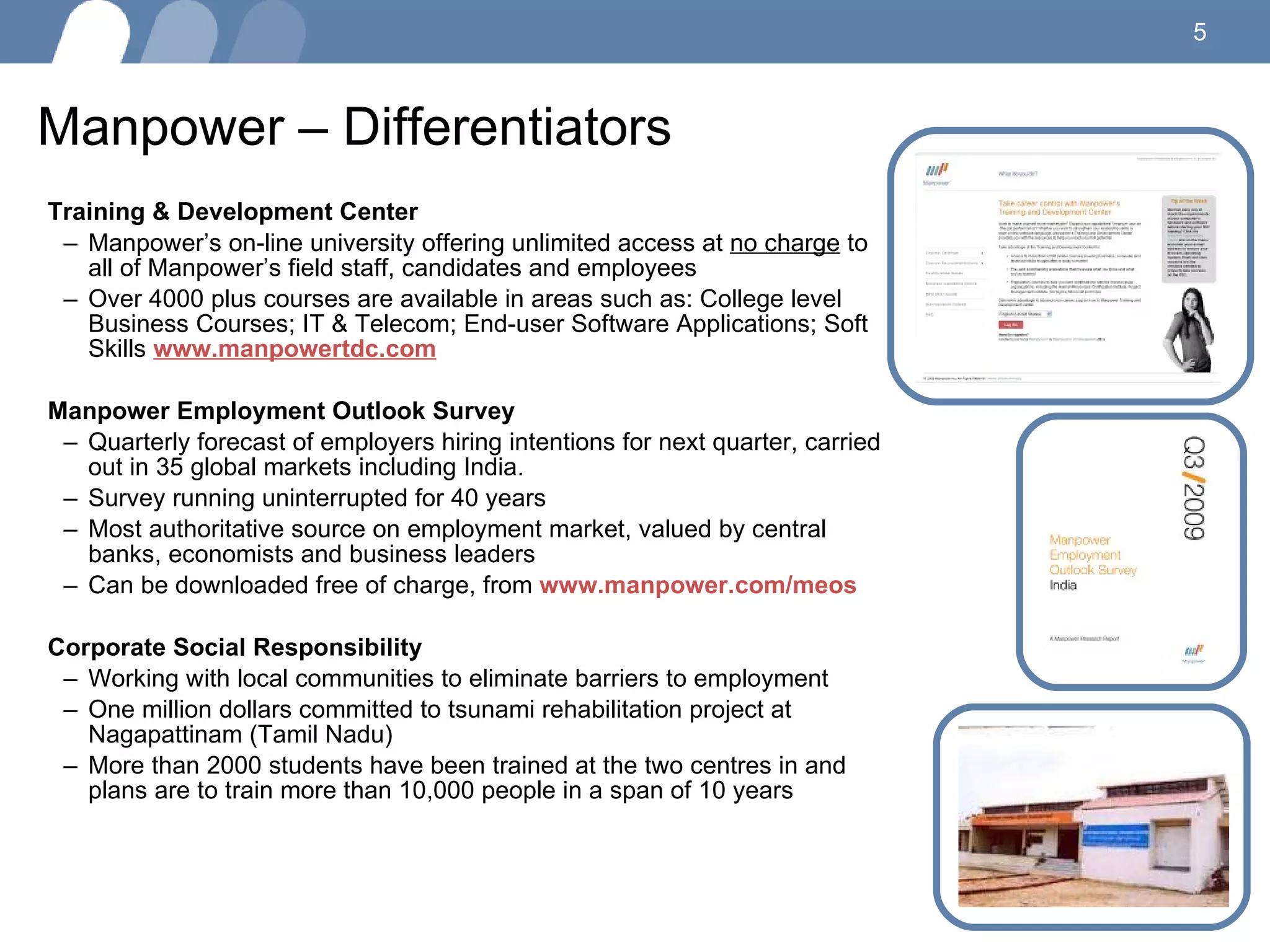 Manpower – Differentiators Training & Development Center Manpower’s on-line university offering unlimited access at  no charge  to all of Manpower’s field staff, candidates and employees Over 4000 plus courses are available in areas such as: College level Business Courses; IT & Telecom; End-user Software Applications; Soft Skills  www.manpowertdc.com Manpower Employment Outlook Survey Quarterly forecast of employers hiring intentions for next quarter, carried out in 35 global markets including India. Survey running uninterrupted for 40 years Most authoritative source on employment market, valued by central banks, economists and business leaders Can be downloaded free of charge, from  www.manpower.com/meos   Corporate Social Responsibility Working with local communities to eliminate barriers to employment One million dollars committed to tsunami rehabilitation project at Nagapattinam (Tamil Nadu) More than 2000 students have been trained at the two centres in and plans are to train more than 10,000 people in a span of 10 years 