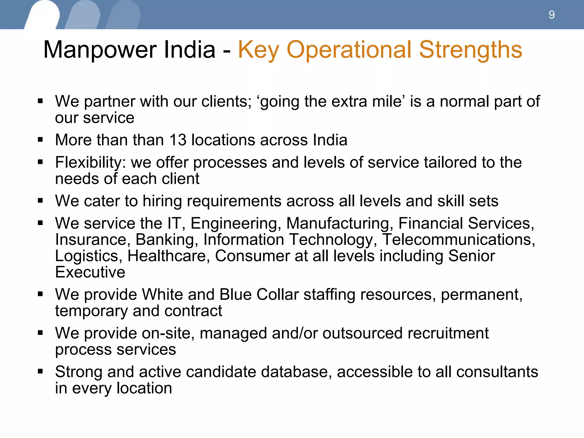 Manpower India -  Key Operational Strengths   We partner with our clients; ‘going the extra mile’ is a normal part of our service More than than 13 locations across India Flexibility: we offer processes and levels of service tailored to the needs of each client We cater to hiring requirements across all levels and skill sets  We service the IT, Engineering, Manufacturing, Financial Services, Insurance, Banking, Information Technology, Telecommunications, Logistics, Healthcare, Consumer at all levels including Senior Executive We provide White and Blue Collar staffing resources, permanent, temporary and contract We provide on-site, managed and/or outsourced recruitment process services Strong and active candidate database, accessible to all consultants in every location 