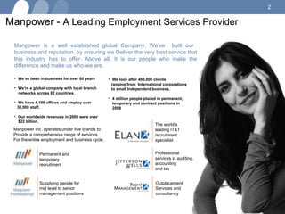 Manpower -  A Leading Employment Services Provider Manpower is a well established global Company. We’ve  built our  business and reputation  by ensuring we Deliver the very best service that this industry has to offer. Above all, It is our people who make the difference and make us who we are. We’ve been in business for over 60 years We’re a global company with local branch  networks across 82 countries. We have 4,100 offices and employ over  30,000 staff. Our worldwide revenues in 2008 were over  $22 billion. We look after 400,000 clients  ranging from  International corporations  to small Independent business. 4 million people placed in permanent,  temporary and contract positions in  2008 Manpower Inc. operates under five brands to Provide a comprehensive range of services For the entire employment and business cycle. Permanent and  temporary recruitment Supplying people for mid level to senior management positions  The world’s leading IT&T recruitment specialist Professional services in auditing, accounting and tax Outplacement Services and consultancy 