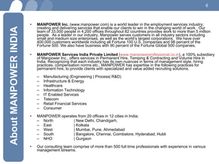MANPOWER Inc.  (www.manpower.com) is a world leader in the employment services industry; creating and delivering services that enable our clients to win in the changing world of work.  Our team of 33,000 people in 4,200 offices throughout 82 countries provides work to more than 5 million people.  As a leader in our industry, Manpower serves customers in all industry sectors including small and medium size enterprises, as well as the world’s largest corporations.  We have over 400,000 customers worldwide including all Fortune 100 U.S. companies and 98 percent of the Fortune 500. We also have business with 90 percent of the Fortune Global 500 companies. MANPOWER Services India Private Limited  ( www.manpowerprofessional.co.in ), a 100% subsidiary of Manpower Inc., offers services in Permanent Hire, Temping & Contracting and Volume Hire in India. Recognizing that each industry has its own nuances in terms of management style, hiring practices, compensation norms etc., MANPOWER has expertise in the following practices for permanent hire, to provide clients with specialized and value added recruiting solutions. Manufacturing (Engineering | Process| R&D)  Infrastructure & Energy Healthcare Information Technology IT Enabled Services Telecom Retail Financial Services Consumer MANPOWER operates from 20 offices in 12 cities in India;  North  | New Delhi, Chandigarh,  East  | Kolkata West  | Mumbai, Pune, Ahmedabad South  | Bangalore, Chennai, Coimbatore, Hyderabad, Hubli NHO | Gurgaon  Our consulting team comprise of more than 500 full time professionals with experience in various management streams.  About MANPOWER INDIA 
