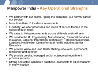 Manpower India -  Key Operational Strengths   We partner with our clients; ‘going the extra mile’ is a normal part of our service More than than 13 locations across India Flexibility: we offer processes and levels of service tailored to the needs of each client We cater to hiring requirements across all levels and skill sets  We service the IT, Engineering, Manufacturing, Financial Services, Insurance, Banking, Information Technology, Telecommunications, Logistics, Healthcare, Consumer at all levels including Senior Executive We provide White and Blue Collar staffing resources, permanent, temporary and contract We provide on-site, managed and/or outsourced recruitment process services Strong and active candidate database, accessible to all consultants in every location 