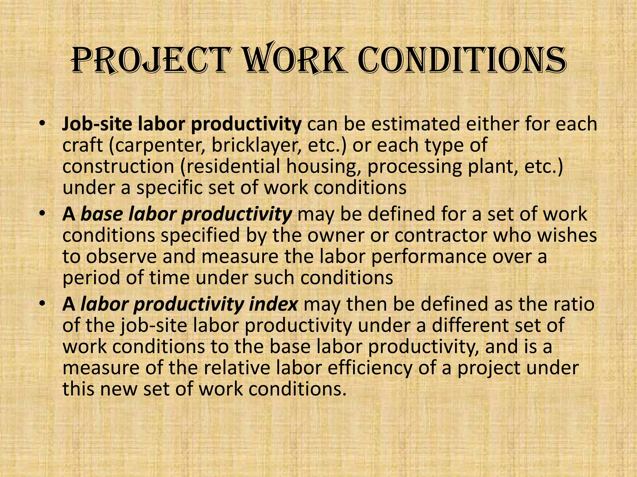 Project Work Conditions
• Job-site labor productivity can be estimated either for each
craft (carpenter, bricklayer, etc.) or each type of
construction (residential housing, processing plant, etc.)
under a specific set of work conditions
• A base labor productivity may be defined for a set of work
conditions specified by the owner or contractor who wishes
to observe and measure the labor performance over a
period of time under such conditions
• A labor productivity index may then be defined as the ratio
of the job-site labor productivity under a different set of
work conditions to the base labor productivity, and is a
measure of the relative labor efficiency of a project under
this new set of work conditions.

 
