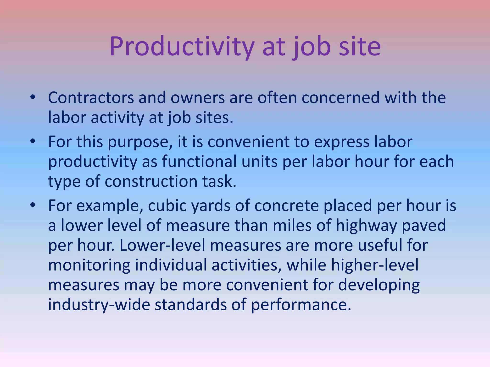 Productivity at job site
• Contractors and owners are often concerned with the
labor activity at job sites.
• For this purpose, it is convenient to express labor
productivity as functional units per labor hour for each
type of construction task.
• For example, cubic yards of concrete placed per hour is
a lower level of measure than miles of highway paved
per hour. Lower-level measures are more useful for
monitoring individual activities, while higher-level
measures may be more convenient for developing
industry-wide standards of performance.

 