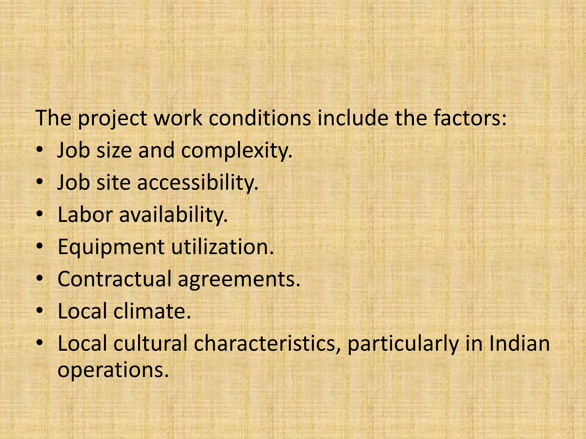 The project work conditions include the factors:
• Job size and complexity.
• Job site accessibility.
• Labor availability.
• Equipment utilization.
• Contractual agreements.
• Local climate.
• Local cultural characteristics, particularly in Indian
operations.

 