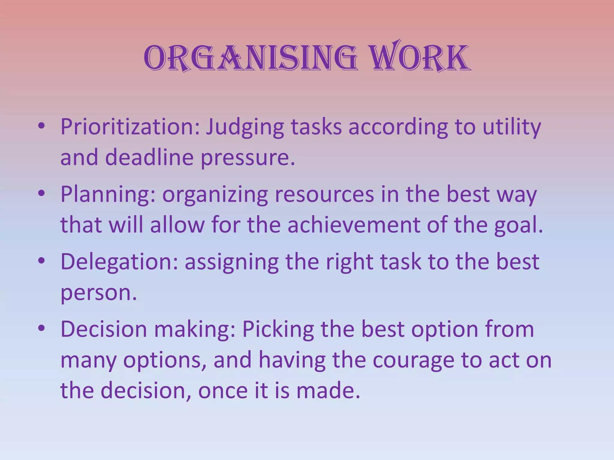 Organising work
• Prioritization: Judging tasks according to utility
and deadline pressure.
• Planning: organizing resources in the best way
that will allow for the achievement of the goal.
• Delegation: assigning the right task to the best
person.
• Decision making: Picking the best option from
many options, and having the courage to act on
the decision, once it is made.

 