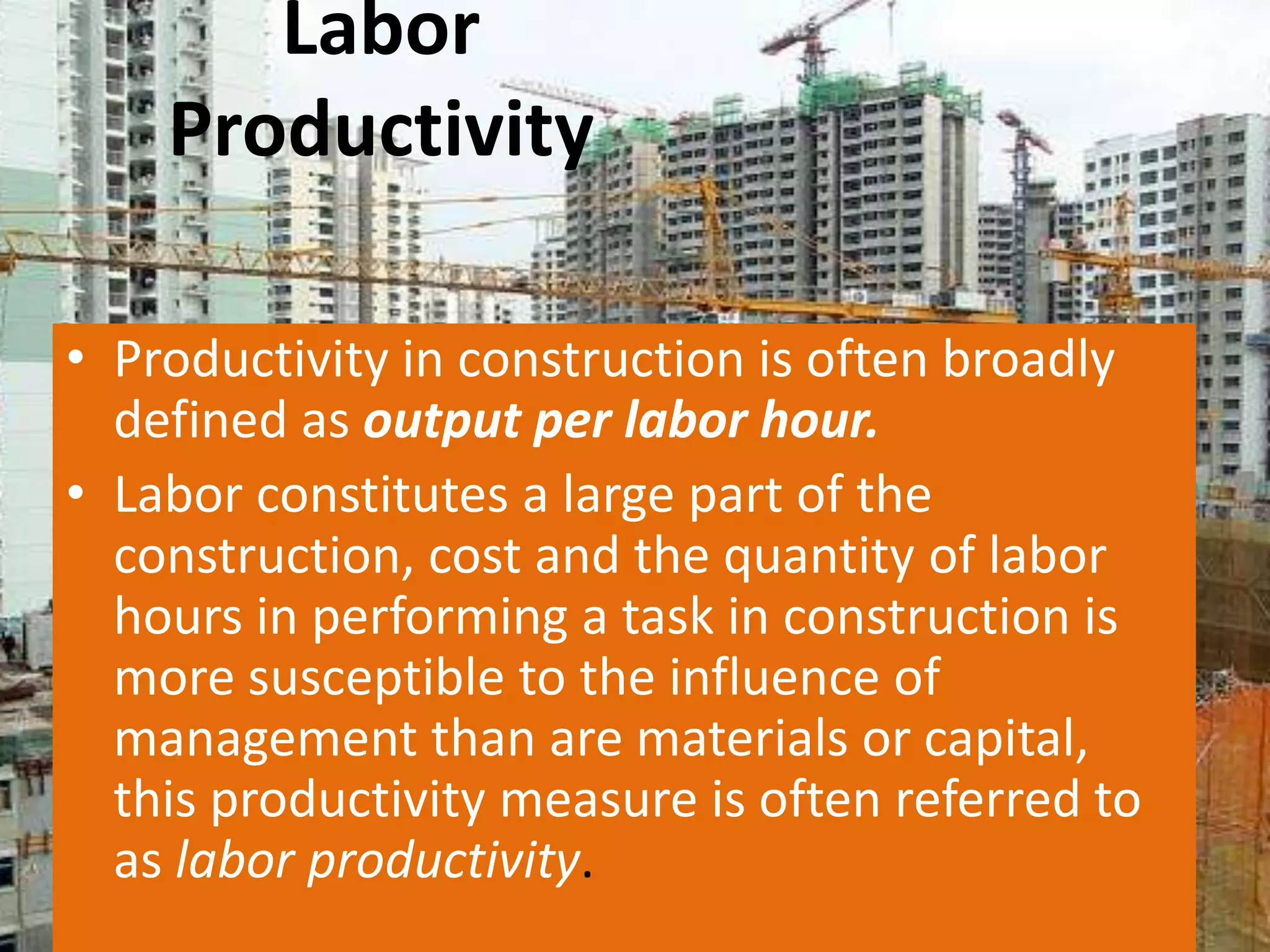 Labor
Productivity
• Productivity in construction is often broadly
defined as output per labor hour.
• Labor constitutes a large part of the
construction, cost and the quantity of labor
hours in performing a task in construction is
more susceptible to the influence of
management than are materials or capital,
this productivity measure is often referred to
as labor productivity.

 