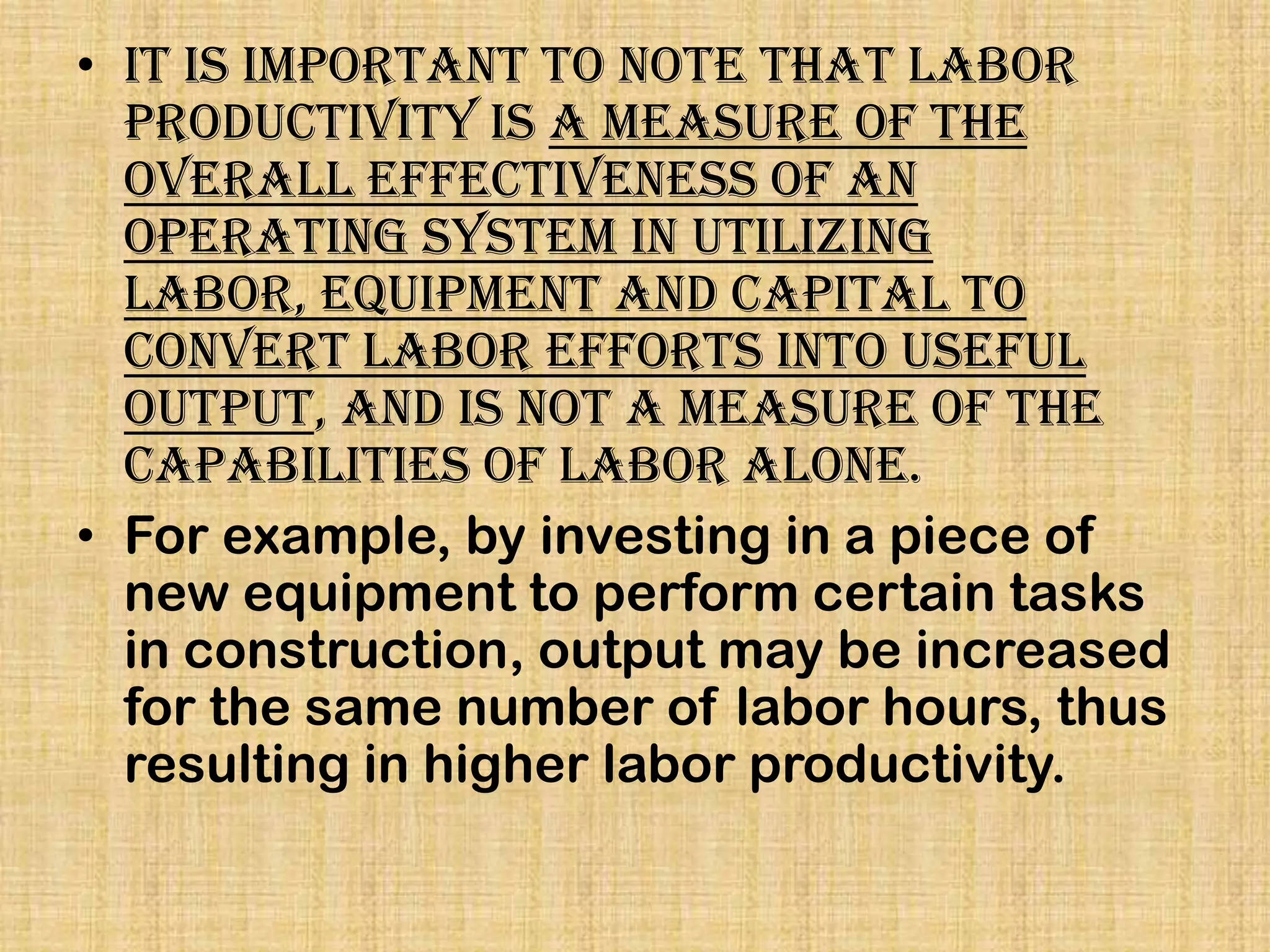 • It is important to note that labor
productivity is a measure of the
overall effectiveness of an
operating system in utilizing
labor, equipment and capital to
convert labor efforts into useful
output, and is not a measure of the
capabilities of labor alone.
• For example, by investing in a piece of
new equipment to perform certain tasks
in construction, output may be increased
for the same number of labor hours, thus
resulting in higher labor productivity.

 