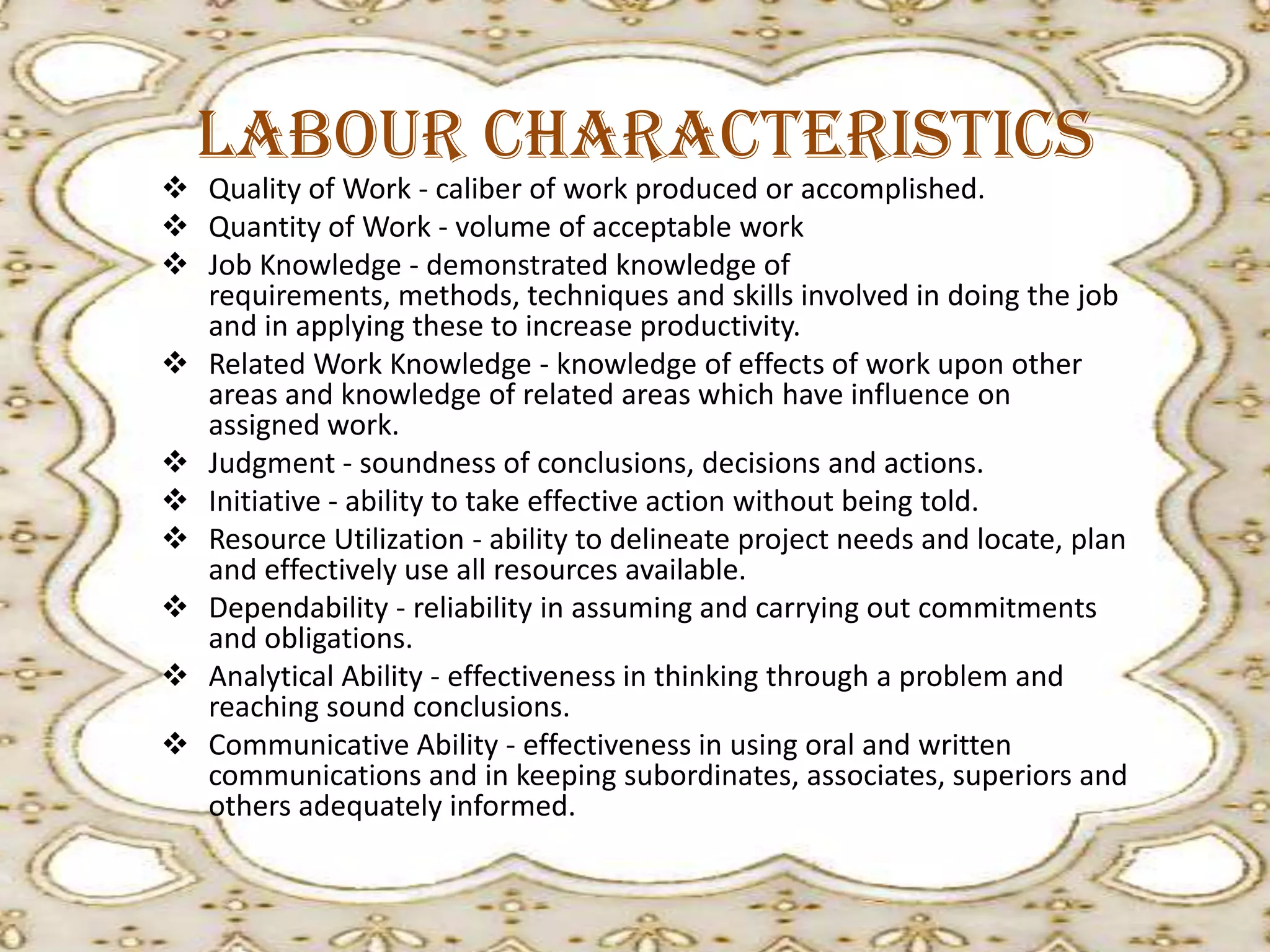 Labour Characteristics

 Quality of Work - caliber of work produced or accomplished.
 Quantity of Work - volume of acceptable work
 Job Knowledge - demonstrated knowledge of
requirements, methods, techniques and skills involved in doing the job
and in applying these to increase productivity.
 Related Work Knowledge - knowledge of effects of work upon other
areas and knowledge of related areas which have influence on
assigned work.
 Judgment - soundness of conclusions, decisions and actions.
 Initiative - ability to take effective action without being told.
 Resource Utilization - ability to delineate project needs and locate, plan
and effectively use all resources available.
 Dependability - reliability in assuming and carrying out commitments
and obligations.
 Analytical Ability - effectiveness in thinking through a problem and
reaching sound conclusions.
 Communicative Ability - effectiveness in using oral and written
communications and in keeping subordinates, associates, superiors and
others adequately informed.

 