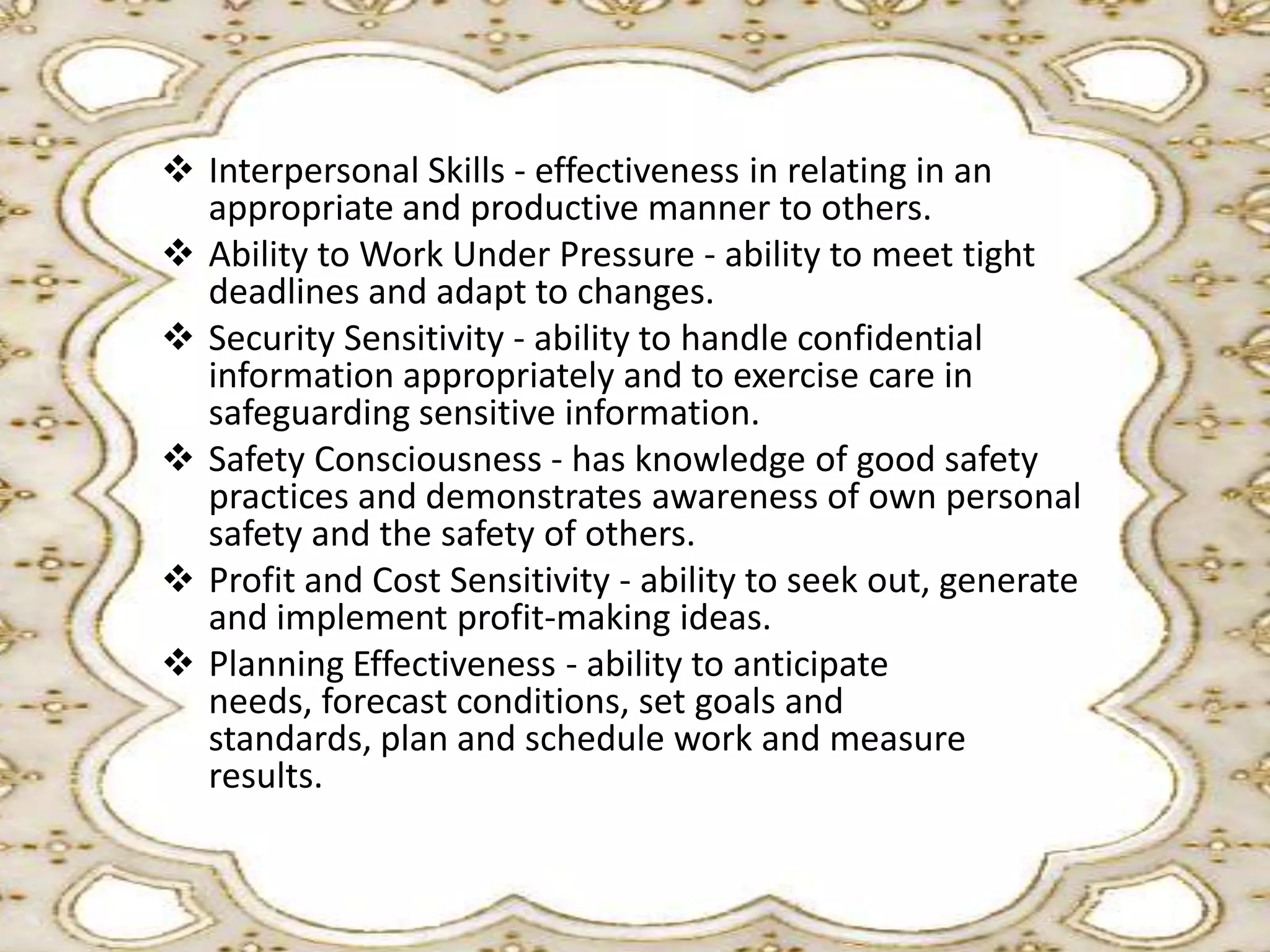  Interpersonal Skills - effectiveness in relating in an
appropriate and productive manner to others.
 Ability to Work Under Pressure - ability to meet tight
deadlines and adapt to changes.
 Security Sensitivity - ability to handle confidential
information appropriately and to exercise care in
safeguarding sensitive information.
 Safety Consciousness - has knowledge of good safety
practices and demonstrates awareness of own personal
safety and the safety of others.
 Profit and Cost Sensitivity - ability to seek out, generate
and implement profit-making ideas.
 Planning Effectiveness - ability to anticipate
needs, forecast conditions, set goals and
standards, plan and schedule work and measure
results.

 