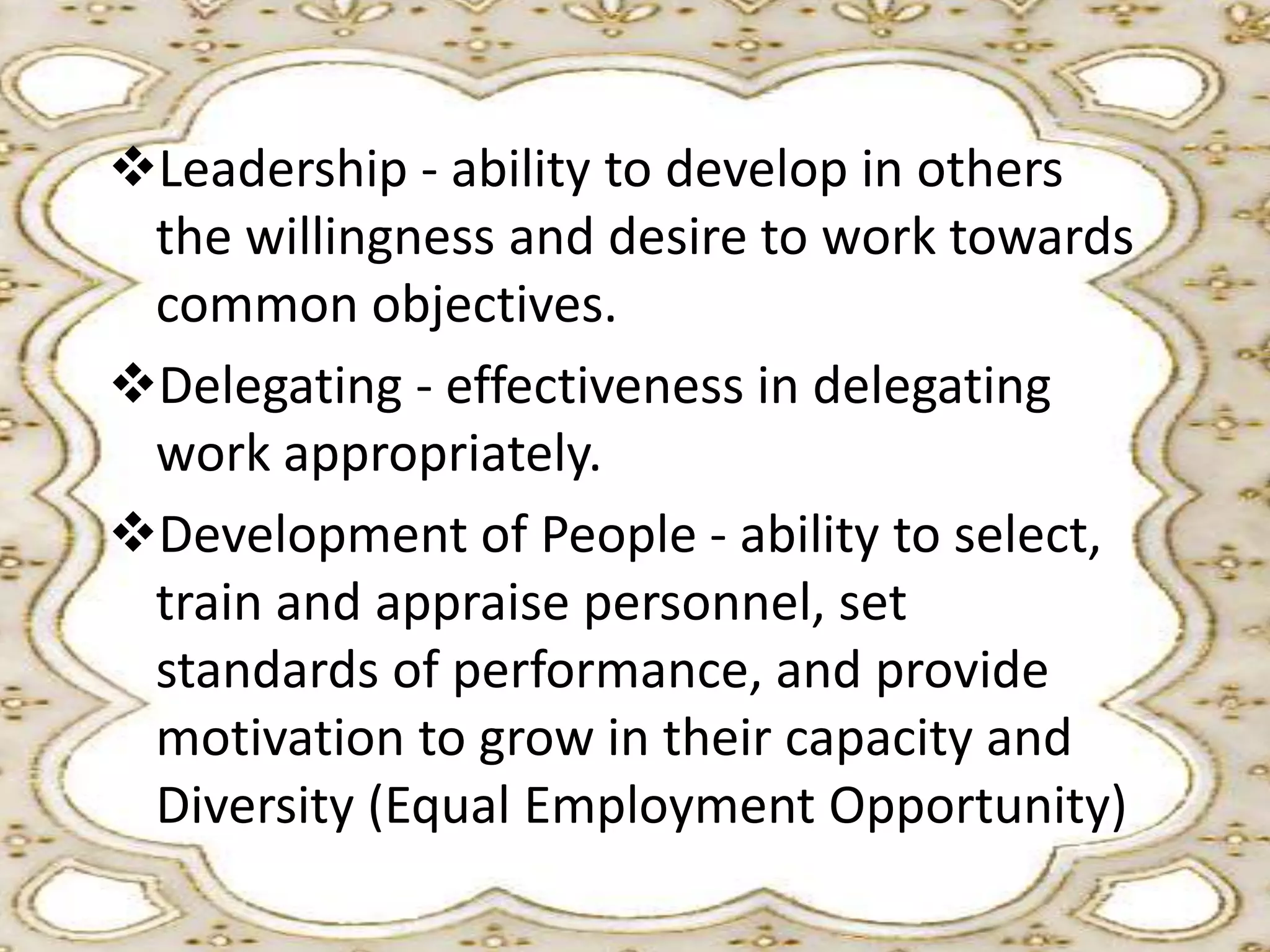Leadership - ability to develop in others
the willingness and desire to work towards
common objectives.
Delegating - effectiveness in delegating
work appropriately.
Development of People - ability to select,
train and appraise personnel, set
standards of performance, and provide
motivation to grow in their capacity and
Diversity (Equal Employment Opportunity)

 