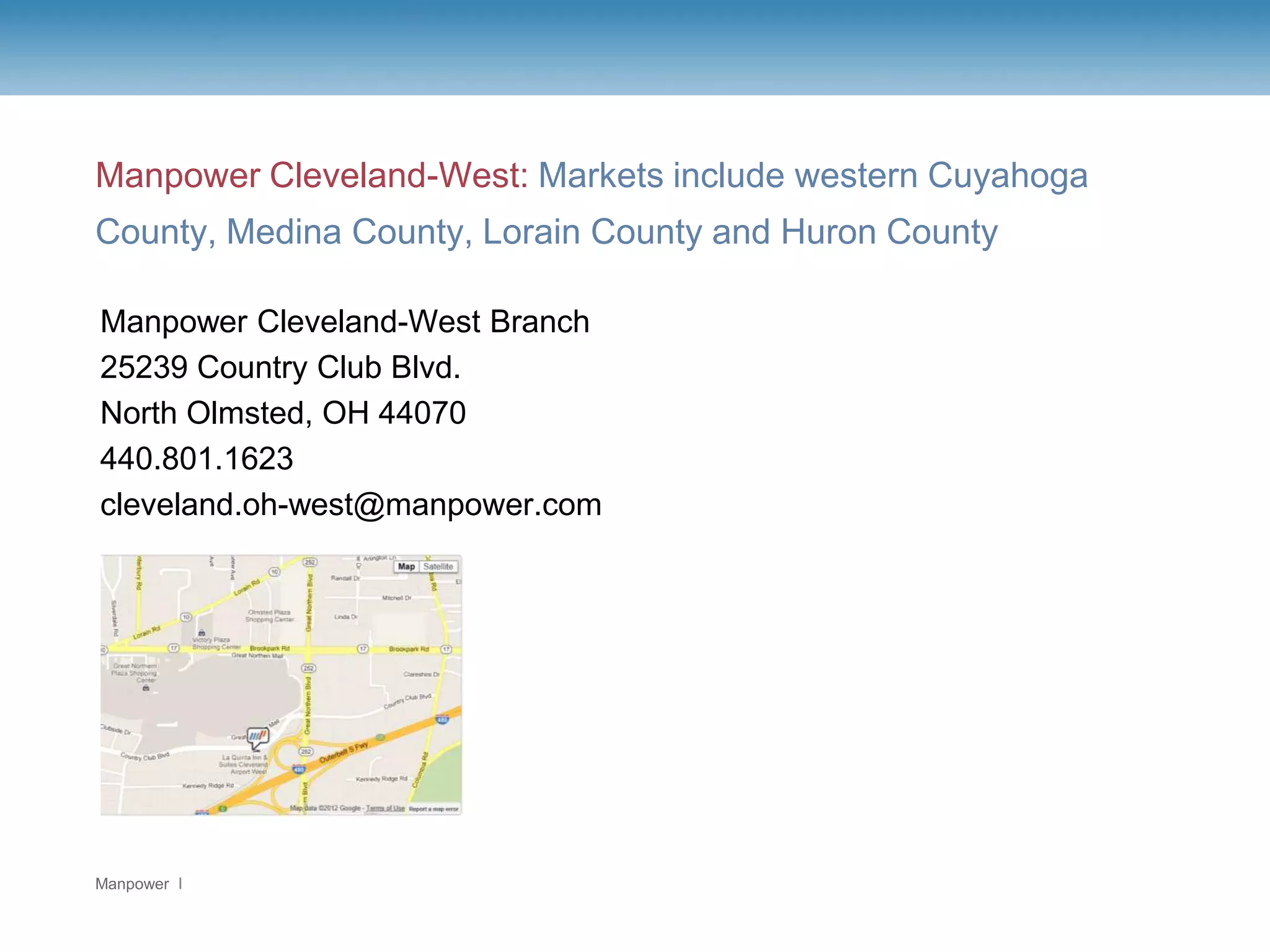 Manpower Cleveland-West: Markets include western Cuyahoga
County, Medina County, Lorain County and Huron County

Manpower Cleveland-West Branch
25239 Country Club Blvd.
North Olmsted, OH 44070
440.801.1623
cleveland.oh-west@manpower.com




Manpower
 