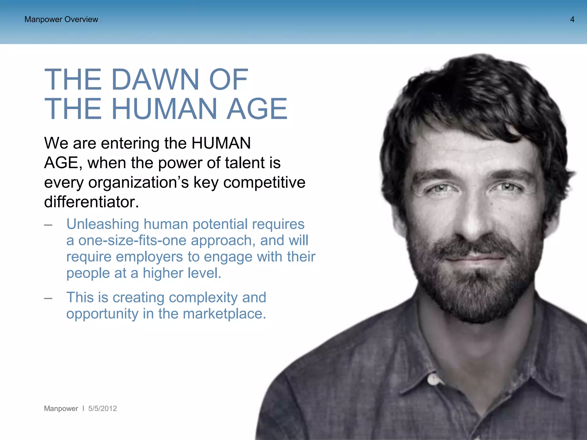 Manpower Overview                              4




    THE DAWN OF
    THE HUMAN AGE
    We are entering the HUMAN
    AGE, when the power of talent is
    every organization’s key competitive
    differentiator.
    – Unleashing human potential requires
      a one-size-fits-one approach, and will
      require employers to engage with their
      people at a higher level.
    – This is creating complexity and
      opportunity in the marketplace.




    Manpower   5/5/2012
 