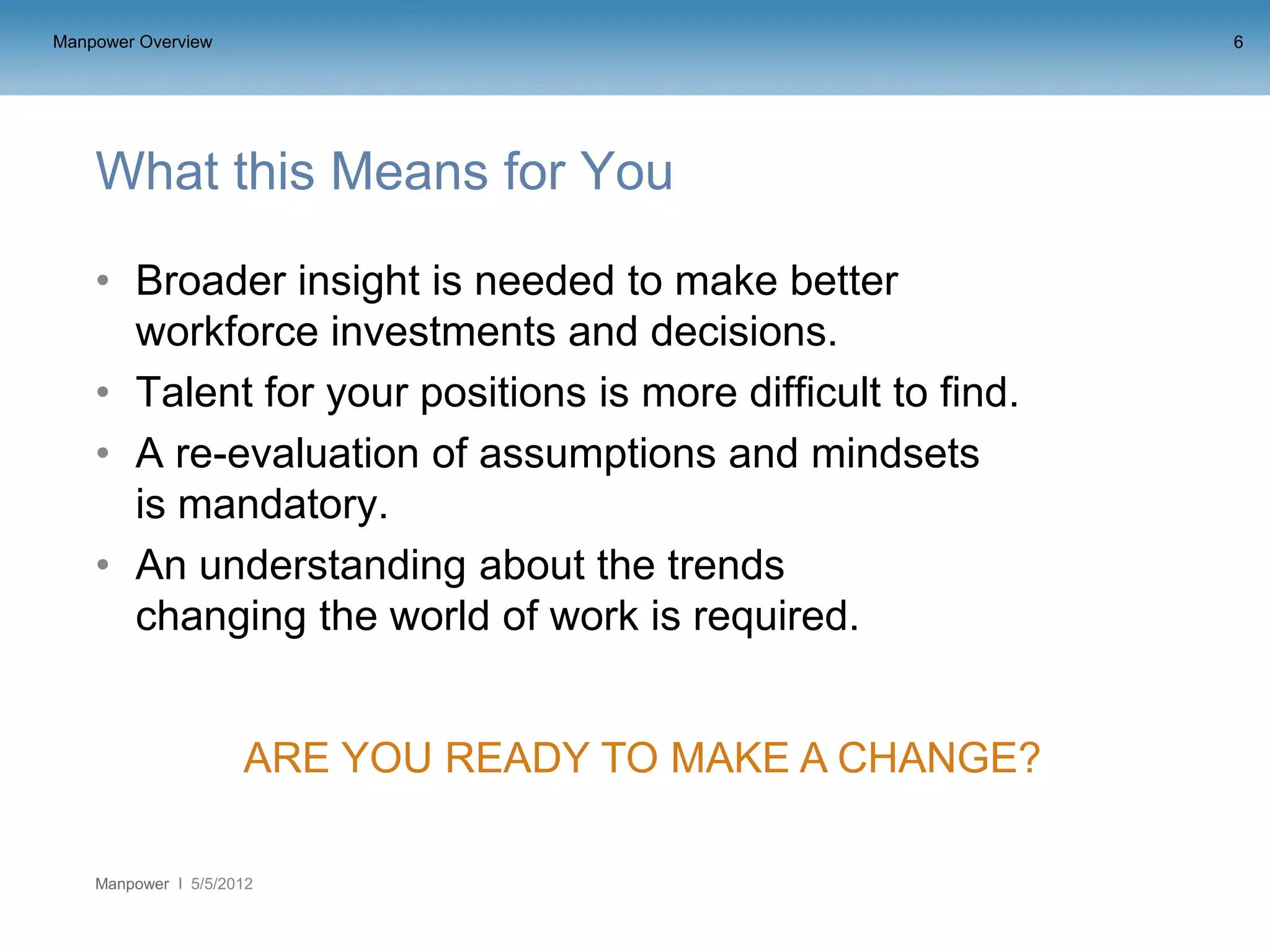 Manpower Overview                                            6




    What this Means for You
    • Broader insight is needed to make better
      workforce investments and decisions.
    • Talent for your positions is more difficult to find.
    • A re-evaluation of assumptions and mindsets
      is mandatory.
    • An understanding about the trends
      changing the world of work is required.


                     ARE YOU READY TO MAKE A CHANGE?

    Manpower   5/5/2012
 