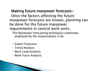 Making future manpower forecasts-
 Once the factors affecting the future
manpower forecasts are known, planning can
be done for the future manpower
requirements in several work units.
 The Manpower forecasting techniques commonly
  employed by the organizations is by:

    Expert Forecasts
    Trend Analysis
    Work Load Analysis
    Work Force Analysis
 