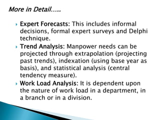 More in Detail…..

     Expert Forecasts: This includes informal
      decisions, formal expert surveys and Delphi
      technique.
     Trend Analysis: Manpower needs can be
      projected through extrapolation (projecting
      past trends), indexation (using base year as
      basis), and statistical analysis (central
      tendency measure).
     Work Load Analysis: It is dependent upon
      the nature of work load in a department, in
      a branch or in a division.
 