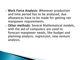    Work Force Analysis: Whenever production
    and time period has to be analysed, due
    allowances have to be made for getting net
    manpower requirements.
   Other methods: Several Mathematical models,
    with the aid of computers are used to
    forecast manpower needs, like budget and
    planning analysis, regression, new venture
    analysis.
 
