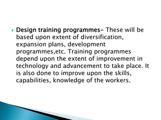    Design training programmes- These will be
    based upon extent of diversification,
    expansion plans, development
    programmes,etc. Training programmes
    depend upon the extent of improvement in
    technology and advancement to take place. It
    is also done to improve upon the skills,
    capabilities, knowledge of the workers.
 