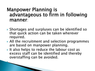 Manpower Planning is
 advantageous to firm in following
 manner:
   Shortages and surpluses can be identified so
    that quick action can be taken wherever
    required.
   All the recruitment and selection programmes
    are based on manpower planning.
   It also helps to reduce the labour cost as
    excess staff can be identified and thereby
    overstaffing can be avoided.

 