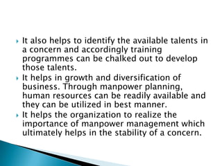    It also helps to identify the available talents in
    a concern and accordingly training
    programmes can be chalked out to develop
    those talents.
   It helps in growth and diversification of
    business. Through manpower planning,
    human resources can be readily available and
    they can be utilized in best manner.
   It helps the organization to realize the
    importance of manpower management which
    ultimately helps in the stability of a concern.
 