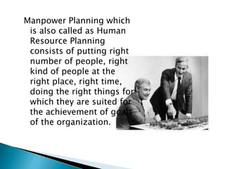 Manpower Planning which
 is also called as Human
 Resource Planning
 consists of putting right
 number of people, right
 kind of people at the
 right place, right time,
 doing the right things for
 which they are suited for
 the achievement of goals
 of the organization.
 