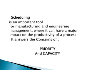 Scheduling
is an important tool
for manufacturing and engineering
management, where it can have a major
impact on the productivity of a process.
  It answers the Concerns of :

                 PRIORITY
               And CAPACITY
 