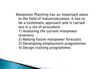 Manpower Planning has an important place
 in the field of industrialization. It has to
 be a systematic approach and is carried
 out in a set of procedure:
 1) Analysing the current manpower
 inventory
 2) Making future manpower forecasts
 3) Developing employment programmes
 4) Design training programmes
 