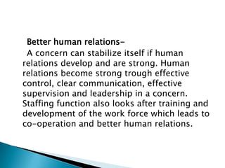 Better human relations-
 A concern can stabilize itself if human
relations develop and are strong. Human
relations become strong trough effective
control, clear communication, effective
supervision and leadership in a concern.
Staffing function also looks after training and
development of the work force which leads to
co-operation and better human relations.
 