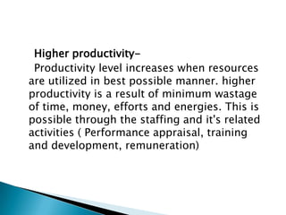 Higher productivity-
 Productivity level increases when resources
are utilized in best possible manner. higher
productivity is a result of minimum wastage
of time, money, efforts and energies. This is
possible through the staffing and it's related
activities ( Performance appraisal, training
and development, remuneration)
 