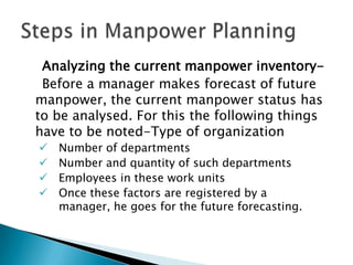 Analyzing the current manpower inventory-
 Before a manager makes forecast of future
manpower, the current manpower status has
to be analysed. For this the following things
have to be noted-Type of organization
   Number of departments
   Number and quantity of such departments
   Employees in these work units
   Once these factors are registered by a
    manager, he goes for the future forecasting.
 