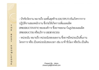 T
H
E
B
E
S
T
K
N
O
W
L
E
D
G
E

- ปั จจัยวัดงาน หมายถึง ผลขันสุดท้ าย (OUTPUT) อันเกิดจากการ
%
ปฏิบตงานของพนักงาน ซึงก่อให้ เกิดการเพิมผลผลิต
ัิ
(PRODUCTIVITY) ขององค์การ ซึงอาจออกมาในรูปของผลผลิต
(
(PRODUCTS) หรื อบริ การ (SERVICES)
- หน่วยนับ หมายถึง หน่วยนับของผลงาน ซึงอาจมีหน่วยเป็ นชิ %นงาน
โครงการ หรื อ เป็ นหน่วยนับของเวลา เช่น นาที ชัวโมง หรื อวัน เป็ นต้ น

Present By : Jktom
Jirasub.git@hotmail.com

 