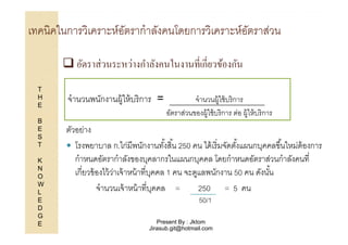 เทคนิคในการวิเคราะห์อตรากําลังคนโดยการวิเคราะห์อตราส่วน
ั
ั
อัตราส่ วนระหว่างกําลังคนในงานทีเกียวข้องกัน
T
H
E
B
E
S
T
K
N
O
W
L
E
D
G
E

จํานวนพนักงานผู้ให้ บริ การ =

จํานวนผู้ใช้ บริ การ
อัตราส่วนของผู้ใช้ บริ การ ต่อ ผู้ให้ บริ การ

ตัวอย่าง
โรงพยาบาล ก.ไก่มีพนักงานทังสิ 1น 250 คน ได้ เริ มจัดตังแผนกบุคคลขึ 1นใหม่ต้องการ
1
1
กําหนดอัตรากําลังของบุคลากรในแผนกบุคคล โดยกําหนดอัตราส่วนกําลังคนที
เกียวข้ องไว้ วาเจ้ าหน้ าทีบุคคล 1 คน จะดูแลพนักงาน 50 คน ดังนัน
่
1
จํานวนเจ้ าหน้ าทีบุคคล =
250 = 5 คน
50/1

Present By : Jktom
Jirasub.git@hotmail.com

 