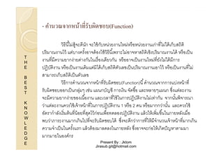 - คํานวณจากหน้าทีรับผิดชอบ(Function)

T
H
E
B
E
S
T
K
N
O
W
L
E
D
G
E

วิธีนี %ไม่ส้ จะดีนก จะใช้ กบหน่วยงานใหม่หรื อหน่วยงานเก่าทีไม่ได้ เก็บสถิติ
ู
ั
ั
ปริ มาณงานไว้ แต่บางครังอาจต้ องใช้ วิธีนี %เพราะไม่อาจหาสถิติเชิงปริ มาณงานได้ หรื อเป็ น
%
งานทีมีความยากง่ายต่างกันในเรื องเดียวกัน หรื ออาจเป็ นงานใหม่ทียังไม่ได้ มีการ
ปฏิบติงาน หรื อเป็ นงานเดิมแต่มิได้ เก็บสถิติตวเลขเป็ นปริ มาณงานเอาไว้ หรื อเป็ นงานทีไม่
ั
ั
สามารถเก็บสถิติเป็ นตัวเลข
วิธีการคํานวณจากหน้ าทีรับผิดชอบ(Function)นี % คํานวณจากการแบ่งหน้ าที
รับผิดชอบออกเป็ นกลุมๆ เช่น แผนกบัญชี การเงิน จัดซื %อ และหลายๆแผนก ซึงแต่ละงาน
่
จะมีความยากง่ายของเนื %องาน และเวลาทีใช้ ในการปฏิบติงานไม่เท่ากัน จากนันพิจารณา
ั
%
ว่าแต่ละงานควรใช้ เจ้ าหน้ าทีในการปฏิบติงาน 1 หรื อ 2 คน หรื อมากกว่านัน และควรใช้
ั
%
อัตรากําลังเริ มต้ นทีน้ อยทีสุดไว้ ก่อนเพือทดลองปฏิบติงาน แล้ วให้ เพิมขึ %นในภายหลังเมือ
ั
พบว่าภาระงานมากเกินไปทีจะรับผิดชอบได้ ซึงจะดีกว่าการทีให้ มีจํานวนเจ้ าหน้ าทีมากเกิน
ความจําเป็ นในครังแรก แล้ วต้ องมาลดลงในภายหลัง ซึงอาจจะก่อให้ เกิดปั ญหาตามมา
%
มากมายในองค์กร
Present By : Jktom
Jirasub.git@hotmail.com

 