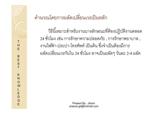 คํานวณโดยการผลัดเปลียนเวรเป็ นหลัก

T
H
E
B
E
S
T
K
N
O
W
L
E
D
G
E

วิธีนี %เหมาะสําหรับงานบางลักษณะทีต้ องปฏิบตงานตลอด
ัิ
24 ชัวโมง เช่น การรักษาความปลอดภัย , การรักษาพยาบาล ,
งานไฟฟา-ประปา-โทรศัพท์ เป็ นต้ น ซึงจําเป็ นต้ องมีการ
้
ผลัดเปลียนเวรกันใน 24 ชัวโมง อาจเป็ นผลัดๆ วันละ 2-4 ผลัด

Present By : Jktom
Jirasub.git@hotmail.com

 