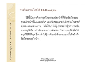 การวิเคราะห์โดยใช้ Job Description

T
H
E
B
E
S
T
K
N
O
W
L
E
D
G
E

วิธีนี %เป็ นการวิเคราะห์โดยการแบ่งหน้ าทีทีต้ องรับผิดชอบ
ของเจ้ าหน้ าทีในแผนกนันๆ และจัดสรรความรับผิดชอบในงานที
%
ทําของแต่ละส่วนงาน วิธีนี %เป็ นวิธีทีผู้บริหารหรื อผู้พิจารณาใน
การอนุมตอตรากําลัง จะสามารถพิจารณาในการอนุมตหรื อไม่
ัิ ั
ัิ
อนุมตได้ ดีทีสุด ซึงจะทําให้ ร้ ูวาเจ้ าหน้ าทีของแผนกนันมีหน้ าทีๆ
ัิ
่
%
รับผิดชอบอะไรบ้ าง

Present By : Jktom
Jirasub.git@hotmail.com

 