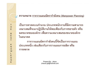 ความหมาย การวางแผนอัตรากําลังคน (Manpower Planning)
T
H
E
B
E
S
T
K
N
O
W
L
E
D
G
E

เป็ นการคาดคะเนจํานวน ประเภทพนักงานที"มีความสามารถ
เหมาะสมที"จะมาปฏิบัตงานให้ พอเพียงกับการขยายตัว หรื อ
ิ
ลดขนาดขององค์ กร เพื"อความเหมาะสมของขนาดองค์ กร
ในอนาคต
การวางแผนอัตรากําลังคนนีจัดเป็ นการวางแผน
)
ประเภทหนึ"ง เช่ นเดียวกับการวางแผนการผลิต หรือ
การตลาด

Present By : Jktom
Jirasub.git@hotmail.com

 