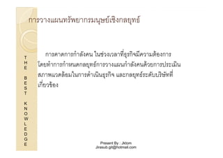 การวางแผนทรัพยากรมนุษย์เชิงกลยุทธ์

T
H
E
B
E
S
T
K
N
O
W
L
E
D
G
E

การคาดการกําลังคน ในช่วงเวลาทีธุรกิจมีความต้ องการ
โดยทําการกําหนดกลยุทธ์การวางแผนกําลังคนด้ วยการประเมิน
สภาพแวดล้ อมในการดําเนินธุรกิจ และกลยุทธ์ระดับบริ ษัทที
เกียวข้ อง

Present By : Jktom
Jirasub.git@hotmail.com

 