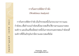 การวิเคราะห์อตรากําลัง
ั
(Workforce Analysis)
T
H
E
B
E
S
T
K
N
O
W
L
E
D
G
E

การวิเคราะห์อตรากําลัง เป็ นกิจกรรมหนึงในกระบวนการวางแผน
ั
กําลังคน เพือคํานวณกําลังคนทีเหมาะสมทีจะใช้ งานตามแผนงานของ
องค์การ และเป็ นเครื องมืออย่างหนึงในการทบทวนตรวจสอบกําลังคนที
องค์การทีมีในปั จจุบนว่ามีความเหมาะสมหรื อไม่
ั

Present By : Jktom
Jirasub.git@hotmail.com

 