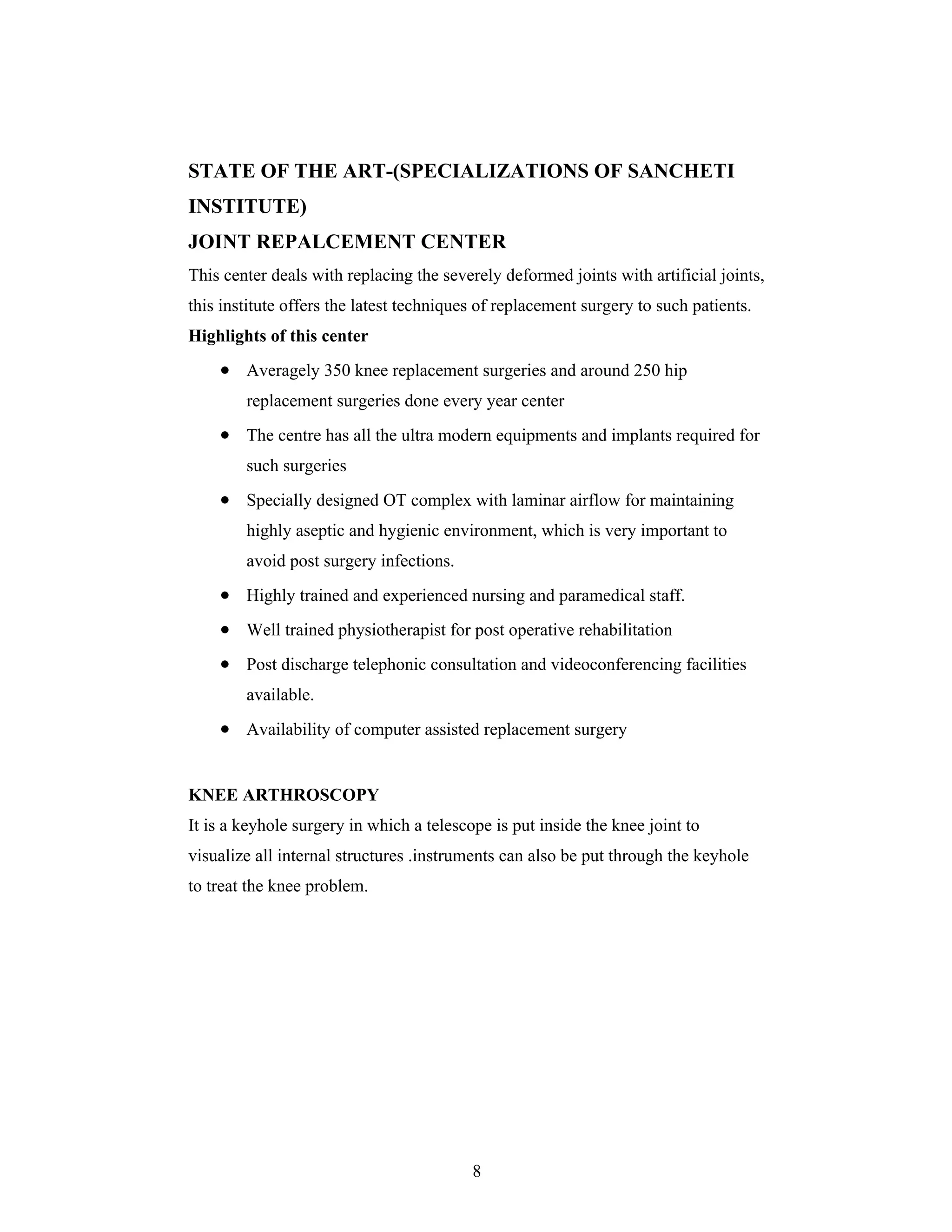 8
STATE OF THE ART-(SPECIALIZATIONS OF SANCHETI
INSTITUTE)
JOINT REPALCEMENT CENTER
This center deals with replacing the severely deformed joints with artificial joints,
this institute offers the latest techniques of replacement surgery to such patients.
Highlights of this center
Averagely 350 knee replacement surgeries and around 250 hip
replacement surgeries done every year center
The centre has all the ultra modern equipments and implants required for
such surgeries
Specially designed OT complex with laminar airflow for maintaining
highly aseptic and hygienic environment, which is very important to
avoid post surgery infections.
Highly trained and experienced nursing and paramedical staff.
Well trained physiotherapist for post operative rehabilitation
Post discharge telephonic consultation and videoconferencing facilities
available.
Availability of computer assisted replacement surgery
KNEE ARTHROSCOPY
It is a keyhole surgery in which a telescope is put inside the knee joint to
visualize all internal structures .instruments can also be put through the keyhole
to treat the knee problem.
 