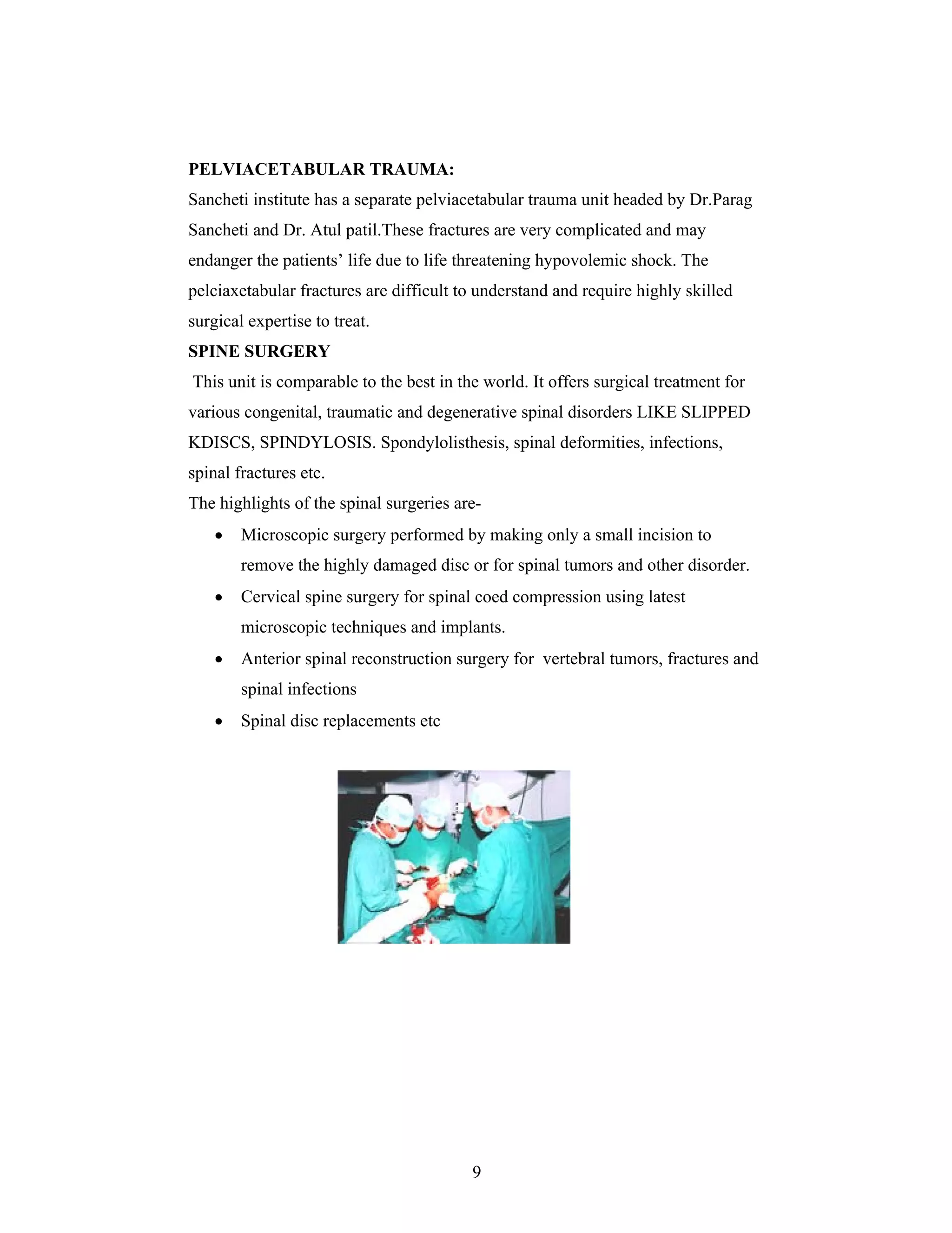 9
PELVIACETABULAR TRAUMA:
Sancheti institute has a separate pelviacetabular trauma unit headed by Dr.Parag
Sancheti and Dr. Atul patil.These fractures are very complicated and may
endanger the patients life due to life threatening hypovolemic shock. The
pelciaxetabular fractures are difficult to understand and require highly skilled
surgical expertise to treat.
SPINE SURGERY
This unit is comparable to the best in the world. It offers surgical treatment for
various congenital, traumatic and degenerative spinal disorders LIKE SLIPPED
KDISCS, SPINDYLOSIS. Spondylolisthesis, spinal deformities, infections,
spinal fractures etc.
The highlights of the spinal surgeries are-
Microscopic surgery performed by making only a small incision to
remove the highly damaged disc or for spinal tumors and other disorder.
Cervical spine surgery for spinal coed compression using latest
microscopic techniques and implants.
Anterior spinal reconstruction surgery for vertebral tumors, fractures and
spinal infections
Spinal disc replacements etc
 