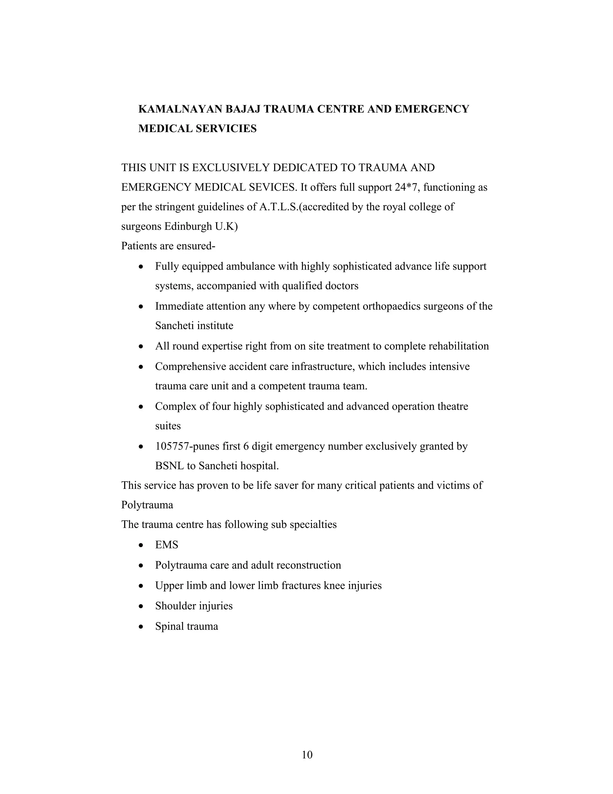 10
KAMALNAYAN BAJAJ TRAUMA CENTRE AND EMERGENCY
MEDICAL SERVICIES
THIS UNIT IS EXCLUSIVELY DEDICATED TO TRAUMA AND
EMERGENCY MEDICAL SEVICES. It offers full support 24*7, functioning as
per the stringent guidelines of A.T.L.S.(accredited by the royal college of
surgeons Edinburgh U.K)
Patients are ensured-
Fully equipped ambulance with highly sophisticated advance life support
systems, accompanied with qualified doctors
Immediate attention any where by competent orthopaedics surgeons of the
Sancheti institute
All round expertise right from on site treatment to complete rehabilitation
Comprehensive accident care infrastructure, which includes intensive
trauma care unit and a competent trauma team.
Complex of four highly sophisticated and advanced operation theatre
suites
105757-punes first 6 digit emergency number exclusively granted by
BSNL to Sancheti hospital.
This service has proven to be life saver for many critical patients and victims of
Polytrauma
The trauma centre has following sub specialties
EMS
Polytrauma care and adult reconstruction
Upper limb and lower limb fractures knee injuries
Shoulder injuries
Spinal trauma
 