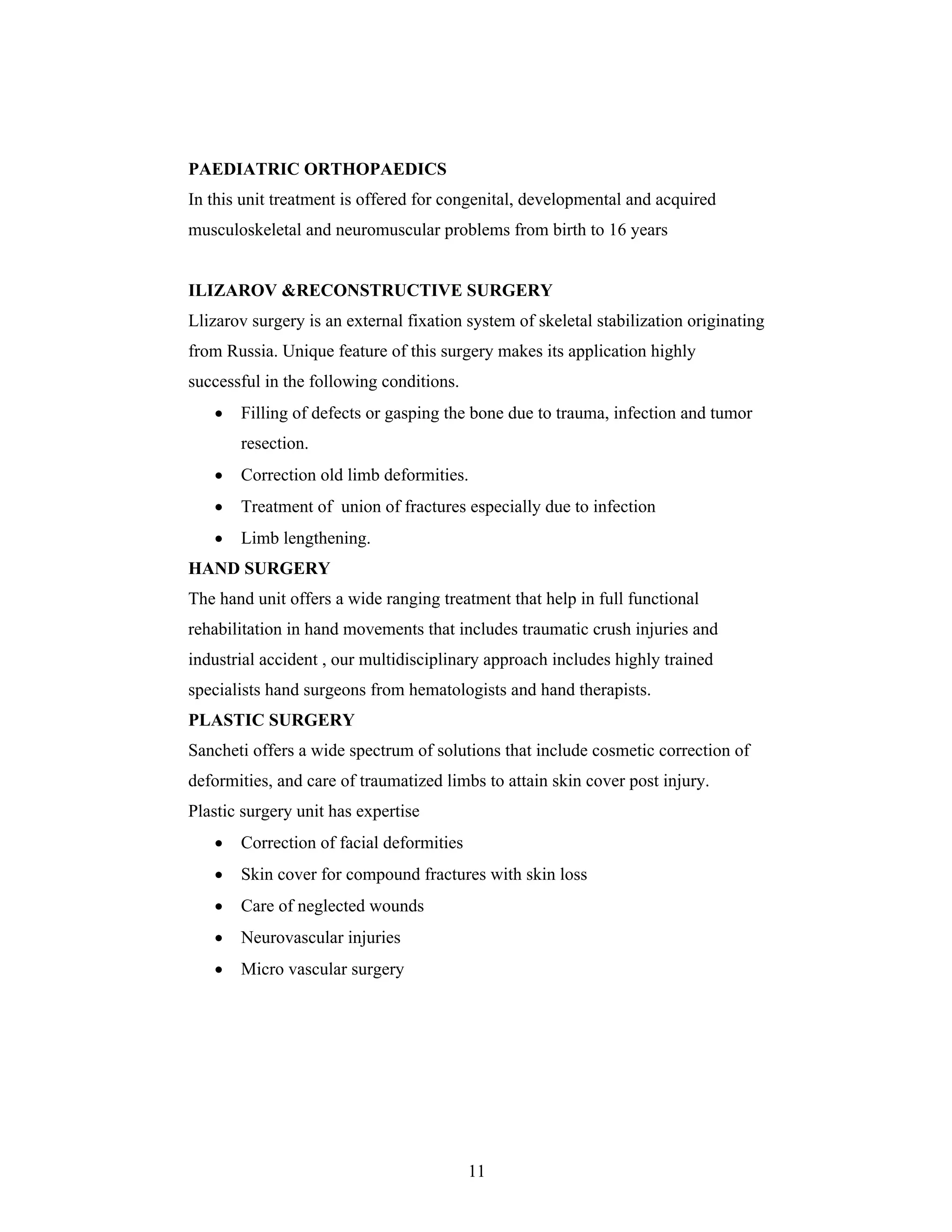 11
PAEDIATRIC ORTHOPAEDICS
In this unit treatment is offered for congenital, developmental and acquired
musculoskeletal and neuromuscular problems from birth to 16 years
ILIZAROV &RECONSTRUCTIVE SURGERY
Llizarov surgery is an external fixation system of skeletal stabilization originating
from Russia. Unique feature of this surgery makes its application highly
successful in the following conditions.
Filling of defects or gasping the bone due to trauma, infection and tumor
resection.
Correction old limb deformities.
Treatment of union of fractures especially due to infection
Limb lengthening.
HAND SURGERY
The hand unit offers a wide ranging treatment that help in full functional
rehabilitation in hand movements that includes traumatic crush injuries and
industrial accident , our multidisciplinary approach includes highly trained
specialists hand surgeons from hematologists and hand therapists.
PLASTIC SURGERY
Sancheti offers a wide spectrum of solutions that include cosmetic correction of
deformities, and care of traumatized limbs to attain skin cover post injury.
Plastic surgery unit has expertise
Correction of facial deformities
Skin cover for compound fractures with skin loss
Care of neglected wounds
Neurovascular injuries
Micro vascular surgery
 