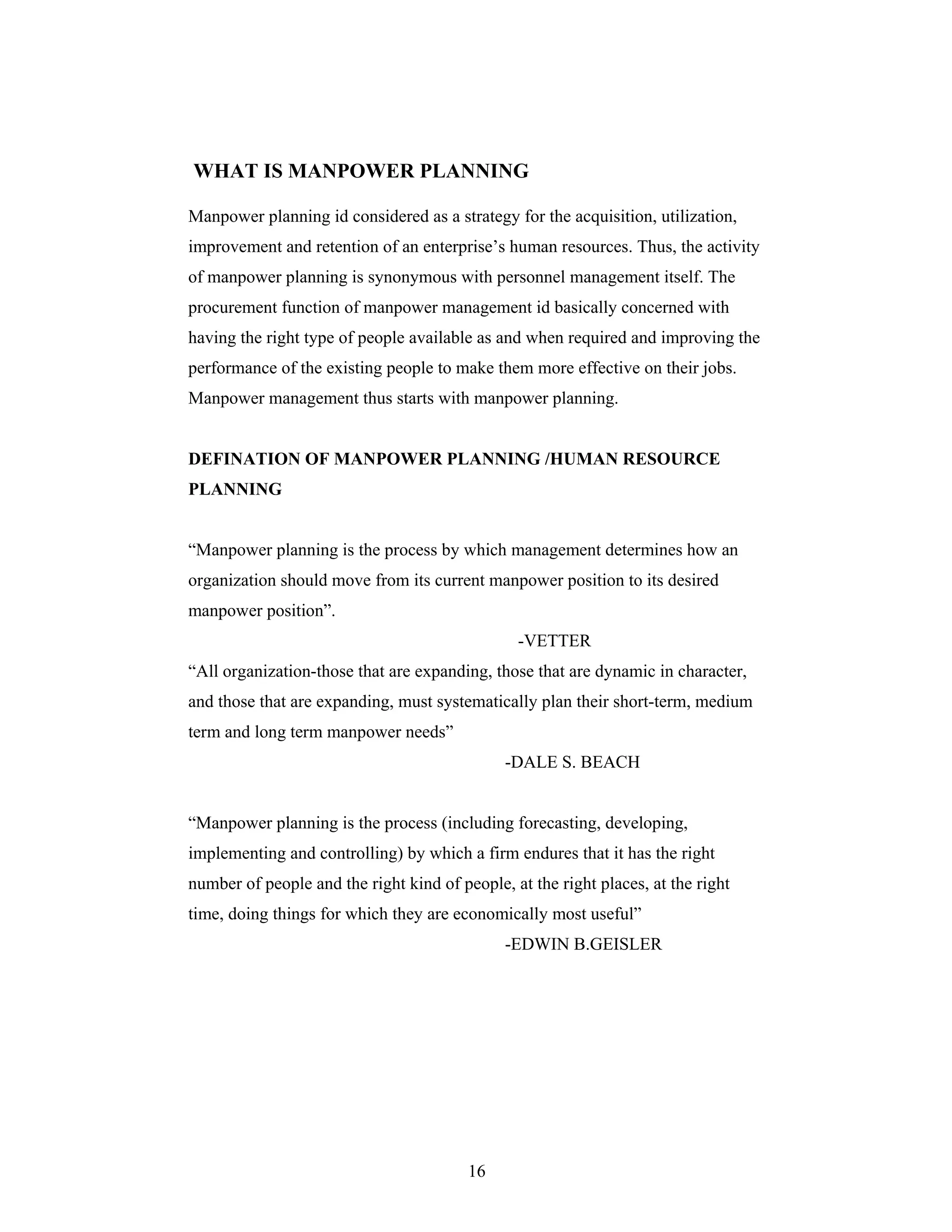 16
WHAT IS MANPOWER PLANNING
Manpower planning id considered as a strategy for the acquisition, utilization,
improvement and retention of an enterprise s human resources. Thus, the activity
of manpower planning is synonymous with personnel management itself. The
procurement function of manpower management id basically concerned with
having the right type of people available as and when required and improving the
performance of the existing people to make them more effective on their jobs.
Manpower management thus starts with manpower planning.
DEFINATION OF MANPOWER PLANNING /HUMAN RESOURCE
PLANNING
Manpower planning is the process by which management determines how an
organization should move from its current manpower position to its desired
manpower position .
-VETTER
All organization-those that are expanding, those that are dynamic in character,
and those that are expanding, must systematically plan their short-term, medium
term and long term manpower needs
-DALE S. BEACH
Manpower planning is the process (including forecasting, developing,
implementing and controlling) by which a firm endures that it has the right
number of people and the right kind of people, at the right places, at the right
time, doing things for which they are economically most useful
-EDWIN B.GEISLER
 
