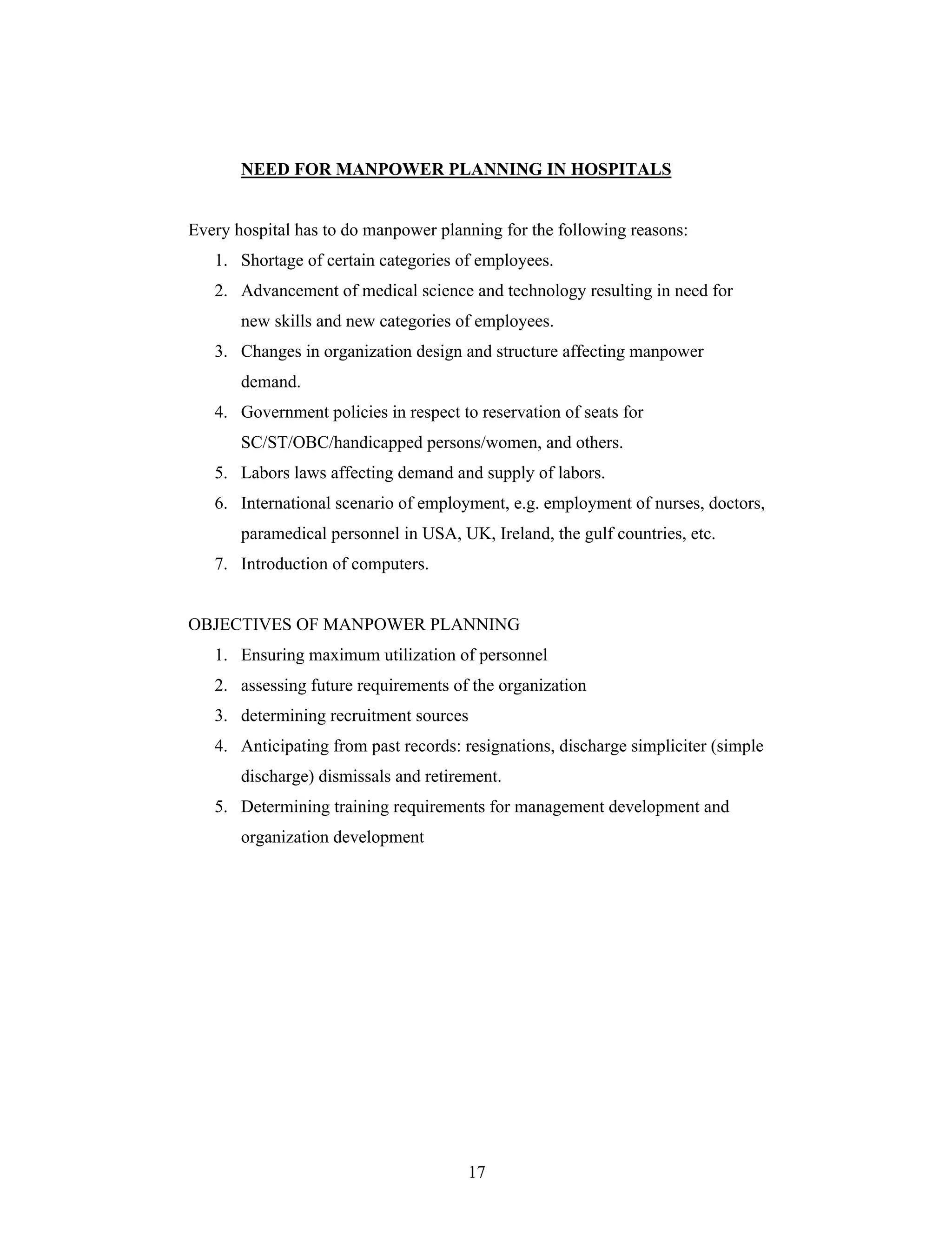 17
NEED FOR MANPOWER PLANNING IN HOSPITALS
Every hospital has to do manpower planning for the following reasons:
1. Shortage of certain categories of employees.
2. Advancement of medical science and technology resulting in need for
new skills and new categories of employees.
3. Changes in organization design and structure affecting manpower
demand.
4. Government policies in respect to reservation of seats for
SC/ST/OBC/handicapped persons/women, and others.
5. Labors laws affecting demand and supply of labors.
6. International scenario of employment, e.g. employment of nurses, doctors,
paramedical personnel in USA, UK, Ireland, the gulf countries, etc.
7. Introduction of computers.
OBJECTIVES OF MANPOWER PLANNING
1. Ensuring maximum utilization of personnel
2. assessing future requirements of the organization
3. determining recruitment sources
4. Anticipating from past records: resignations, discharge simpliciter (simple
discharge) dismissals and retirement.
5. Determining training requirements for management development and
organization development
 