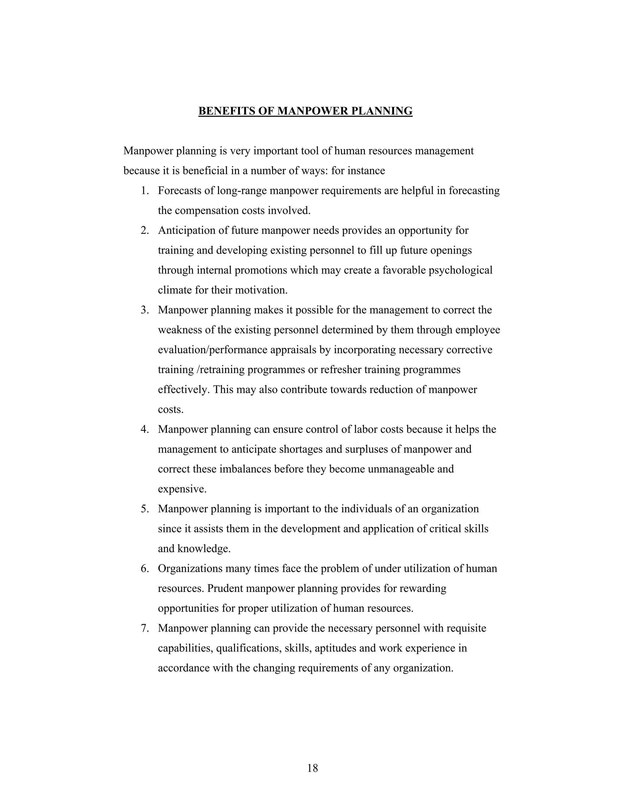 18
BENEFITS OF MANPOWER PLANNING
Manpower planning is very important tool of human resources management
because it is beneficial in a number of ways: for instance
1. Forecasts of long-range manpower requirements are helpful in forecasting
the compensation costs involved.
2. Anticipation of future manpower needs provides an opportunity for
training and developing existing personnel to fill up future openings
through internal promotions which may create a favorable psychological
climate for their motivation.
3. Manpower planning makes it possible for the management to correct the
weakness of the existing personnel determined by them through employee
evaluation/performance appraisals by incorporating necessary corrective
training /retraining programmes or refresher training programmes
effectively. This may also contribute towards reduction of manpower
costs.
4. Manpower planning can ensure control of labor costs because it helps the
management to anticipate shortages and surpluses of manpower and
correct these imbalances before they become unmanageable and
expensive.
5. Manpower planning is important to the individuals of an organization
since it assists them in the development and application of critical skills
and knowledge.
6. Organizations many times face the problem of under utilization of human
resources. Prudent manpower planning provides for rewarding
opportunities for proper utilization of human resources.
7. Manpower planning can provide the necessary personnel with requisite
capabilities, qualifications, skills, aptitudes and work experience in
accordance with the changing requirements of any organization.
 