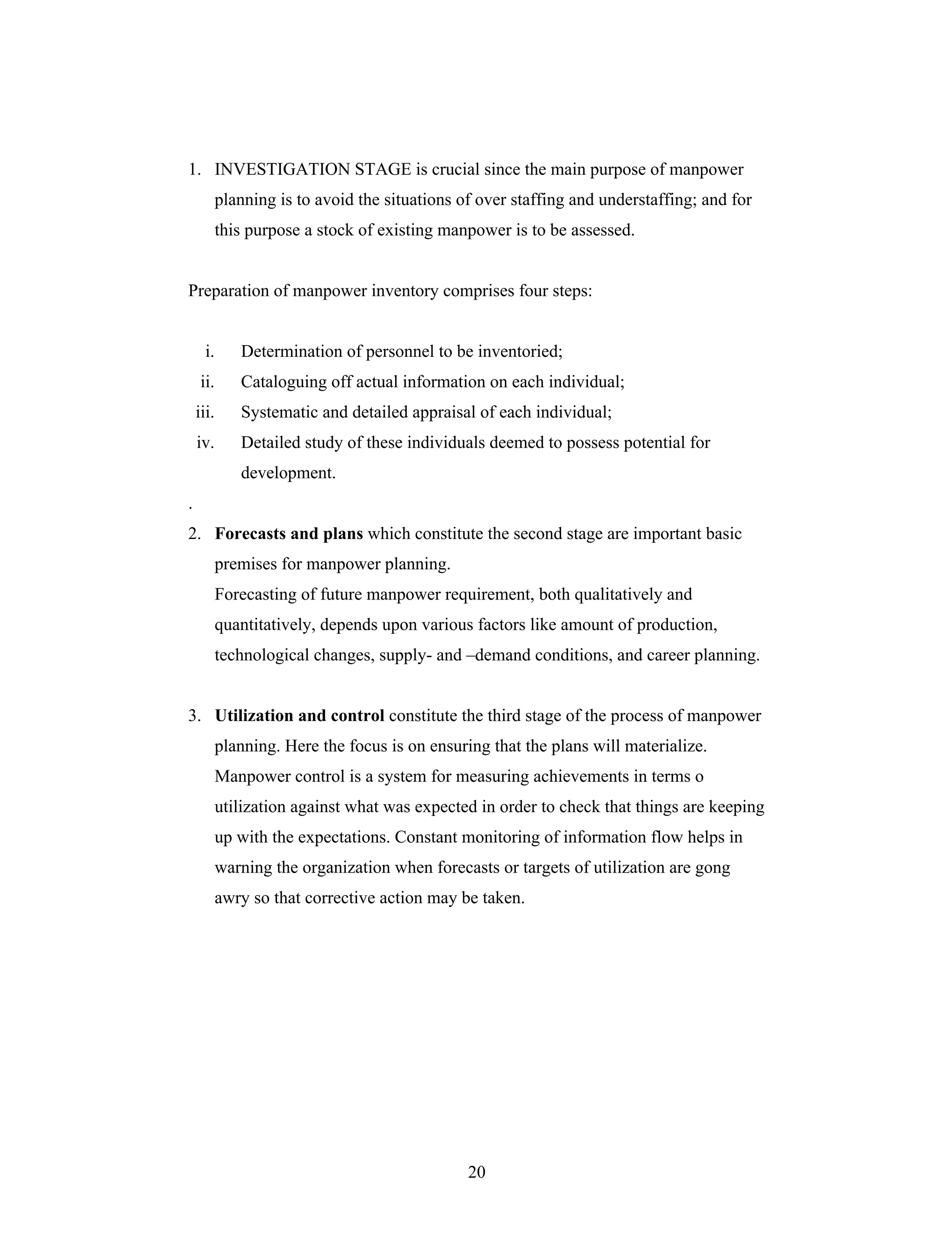 20
1. INVESTIGATION STAGE is crucial since the main purpose of manpower
planning is to avoid the situations of over staffing and understaffing; and for
this purpose a stock of existing manpower is to be assessed.
Preparation of manpower inventory comprises four steps:
i. Determination of personnel to be inventoried;
ii. Cataloguing off actual information on each individual;
iii. Systematic and detailed appraisal of each individual;
iv. Detailed study of these individuals deemed to possess potential for
development.
.
2. Forecasts and plans which constitute the second stage are important basic
premises for manpower planning.
Forecasting of future manpower requirement, both qualitatively and
quantitatively, depends upon various factors like amount of production,
technological changes, supply- and demand conditions, and career planning.
3. Utilization and control constitute the third stage of the process of manpower
planning. Here the focus is on ensuring that the plans will materialize.
Manpower control is a system for measuring achievements in terms o
utilization against what was expected in order to check that things are keeping
up with the expectations. Constant monitoring of information flow helps in
warning the organization when forecasts or targets of utilization are gong
awry so that corrective action may be taken.
 