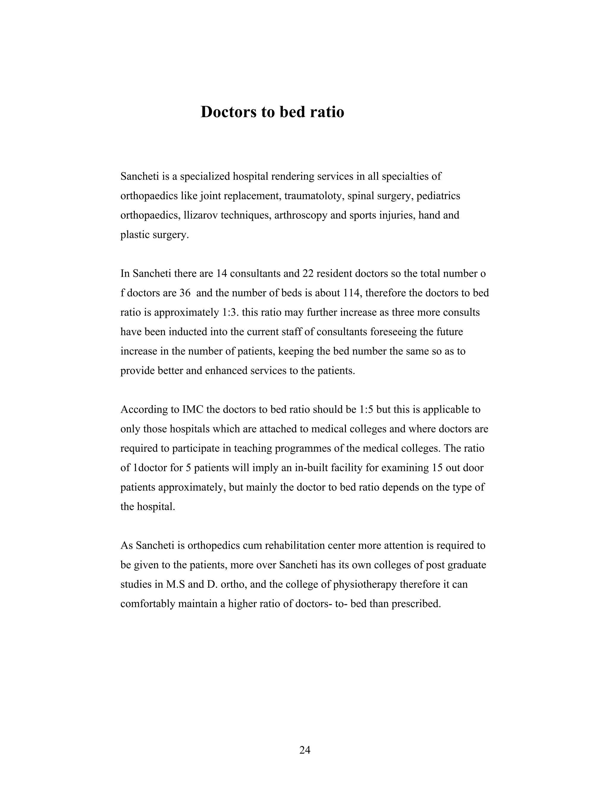 24
Doctors to bed ratio
Sancheti is a specialized hospital rendering services in all specialties of
orthopaedics like joint replacement, traumatoloty, spinal surgery, pediatrics
orthopaedics, llizarov techniques, arthroscopy and sports injuries, hand and
plastic surgery.
In Sancheti there are 14 consultants and 22 resident doctors so the total number o
f doctors are 36 and the number of beds is about 114, therefore the doctors to bed
ratio is approximately 1:3. this ratio may further increase as three more consults
have been inducted into the current staff of consultants foreseeing the future
increase in the number of patients, keeping the bed number the same so as to
provide better and enhanced services to the patients.
According to IMC the doctors to bed ratio should be 1:5 but this is applicable to
only those hospitals which are attached to medical colleges and where doctors are
required to participate in teaching programmes of the medical colleges. The ratio
of 1doctor for 5 patients will imply an in-built facility for examining 15 out door
patients approximately, but mainly the doctor to bed ratio depends on the type of
the hospital.
As Sancheti is orthopedics cum rehabilitation center more attention is required to
be given to the patients, more over Sancheti has its own colleges of post graduate
studies in M.S and D. ortho, and the college of physiotherapy therefore it can
comfortably maintain a higher ratio of doctors- to- bed than prescribed.
 