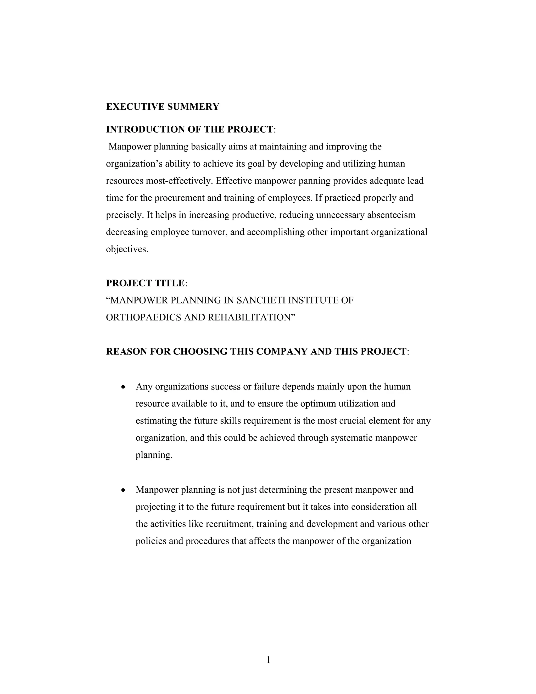 1
EXECUTIVE SUMMERY
INTRODUCTION OF THE PROJECT:
Manpower planning basically aims at maintaining and improving the
organization s ability to achieve its goal by developing and utilizing human
resources most-effectively. Effective manpower panning provides adequate lead
time for the procurement and training of employees. If practiced properly and
precisely. It helps in increasing productive, reducing unnecessary absenteeism
decreasing employee turnover, and accomplishing other important organizational
objectives.
PROJECT TITLE:
MANPOWER PLANNING IN SANCHETI INSTITUTE OF
ORTHOPAEDICS AND REHABILITATION
REASON FOR CHOOSING THIS COMPANY AND THIS PROJECT:
Any organizations success or failure depends mainly upon the human
resource available to it, and to ensure the optimum utilization and
estimating the future skills requirement is the most crucial element for any
organization, and this could be achieved through systematic manpower
planning.
Manpower planning is not just determining the present manpower and
projecting it to the future requirement but it takes into consideration all
the activities like recruitment, training and development and various other
policies and procedures that affects the manpower of the organization
 