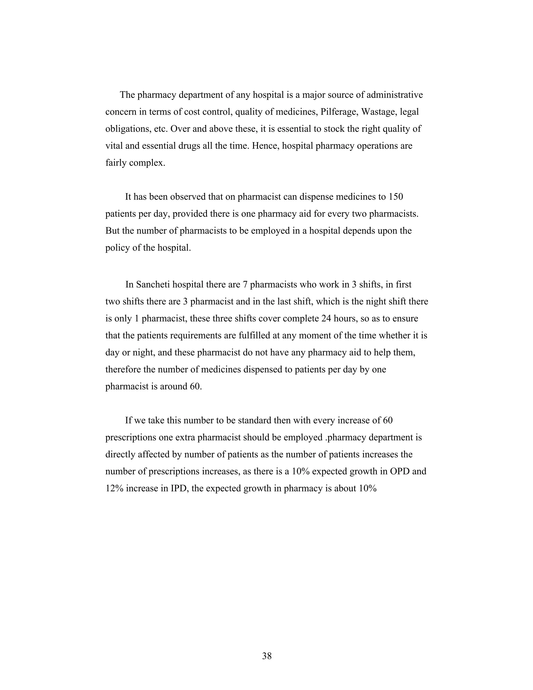38
The pharmacy department of any hospital is a major source of administrative
concern in terms of cost control, quality of medicines, Pilferage, Wastage, legal
obligations, etc. Over and above these, it is essential to stock the right quality of
vital and essential drugs all the time. Hence, hospital pharmacy operations are
fairly complex.
It has been observed that on pharmacist can dispense medicines to 150
patients per day, provided there is one pharmacy aid for every two pharmacists.
But the number of pharmacists to be employed in a hospital depends upon the
policy of the hospital.
In Sancheti hospital there are 7 pharmacists who work in 3 shifts, in first
two shifts there are 3 pharmacist and in the last shift, which is the night shift there
is only 1 pharmacist, these three shifts cover complete 24 hours, so as to ensure
that the patients requirements are fulfilled at any moment of the time whether it is
day or night, and these pharmacist do not have any pharmacy aid to help them,
therefore the number of medicines dispensed to patients per day by one
pharmacist is around 60.
If we take this number to be standard then with every increase of 60
prescriptions one extra pharmacist should be employed .pharmacy department is
directly affected by number of patients as the number of patients increases the
number of prescriptions increases, as there is a 10% expected growth in OPD and
12% increase in IPD, the expected growth in pharmacy is about 10%
 