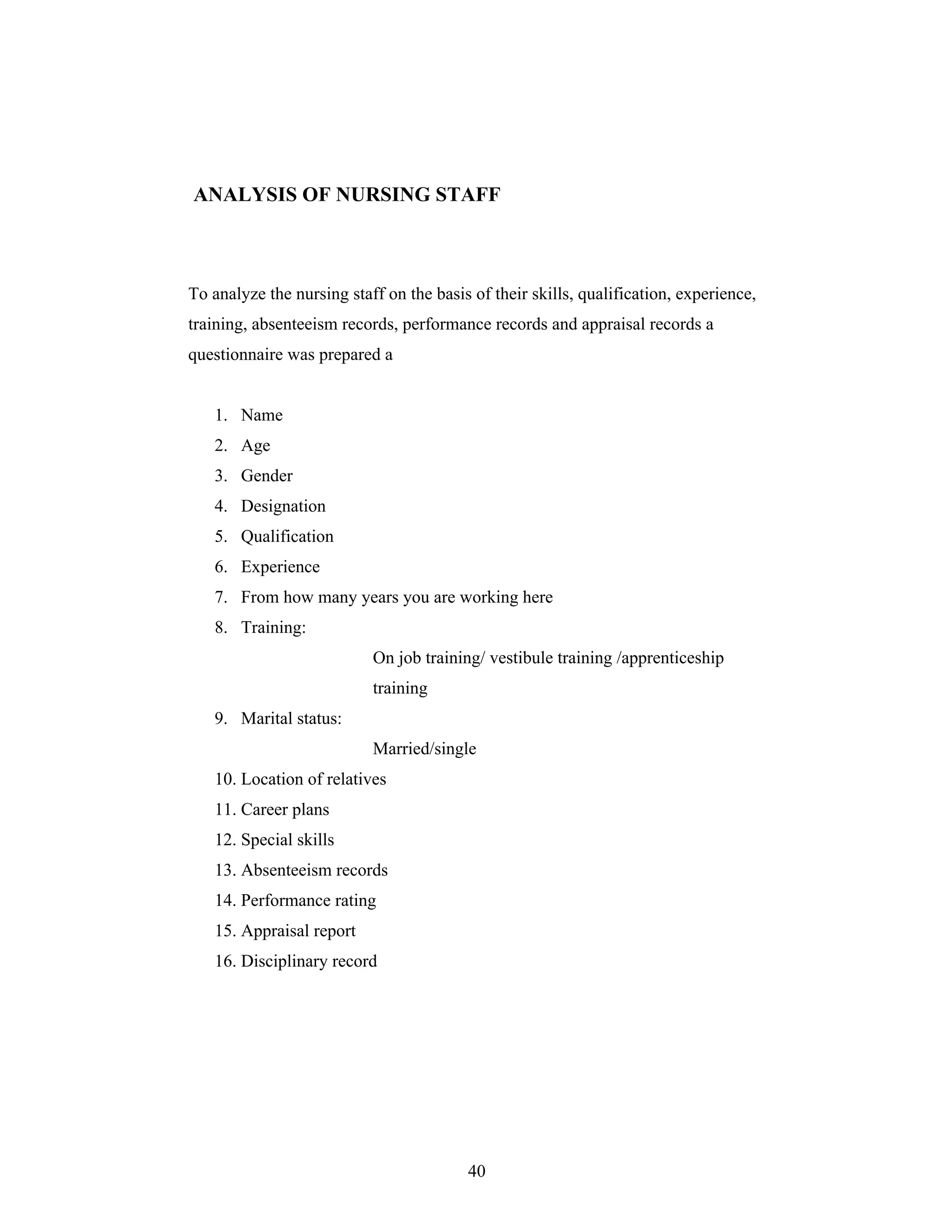 40
ANALYSIS OF NURSING STAFF
To analyze the nursing staff on the basis of their skills, qualification, experience,
training, absenteeism records, performance records and appraisal records a
questionnaire was prepared a
1. Name
2. Age
3. Gender
4. Designation
5. Qualification
6. Experience
7. From how many years you are working here
8. Training:
On job training/ vestibule training /apprenticeship
training
9. Marital status:
Married/single
10. Location of relatives
11. Career plans
12. Special skills
13. Absenteeism records
14. Performance rating
15. Appraisal report
16. Disciplinary record
 